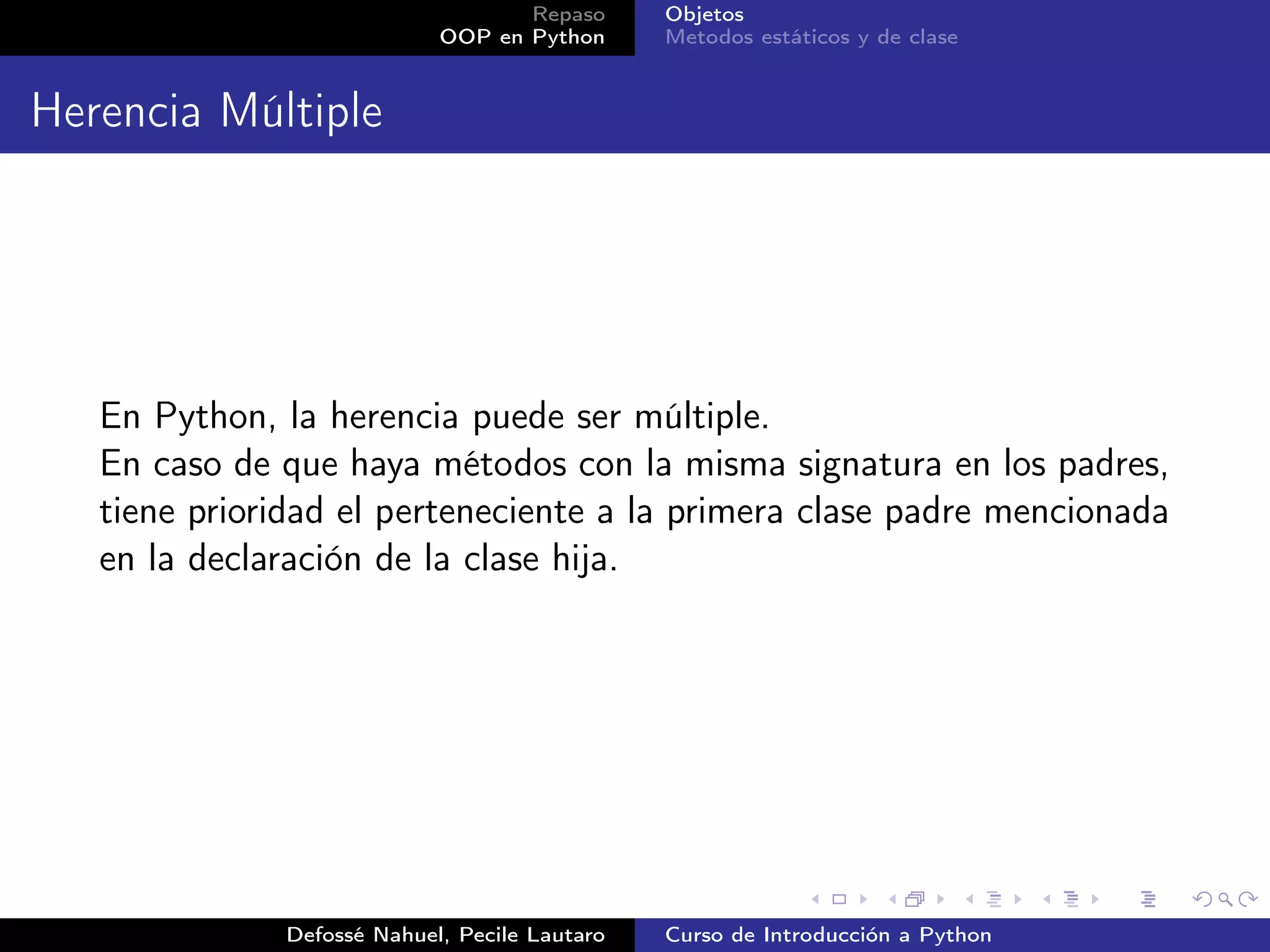 Repaso      Objetos
                            OOP en Python      Metodos estáticos y de clase


Herencia Múltiple




   En Python, la herencia puede ser múltiple.
   En caso de que haya métodos con la misma signatura en los padres,
   tiene prioridad el perteneciente a la primera clase padre mencionada
   en la declaración de la clase hija.




              Defossé Nahuel, Pecile Lautaro   Curso de Introducción a Python
 