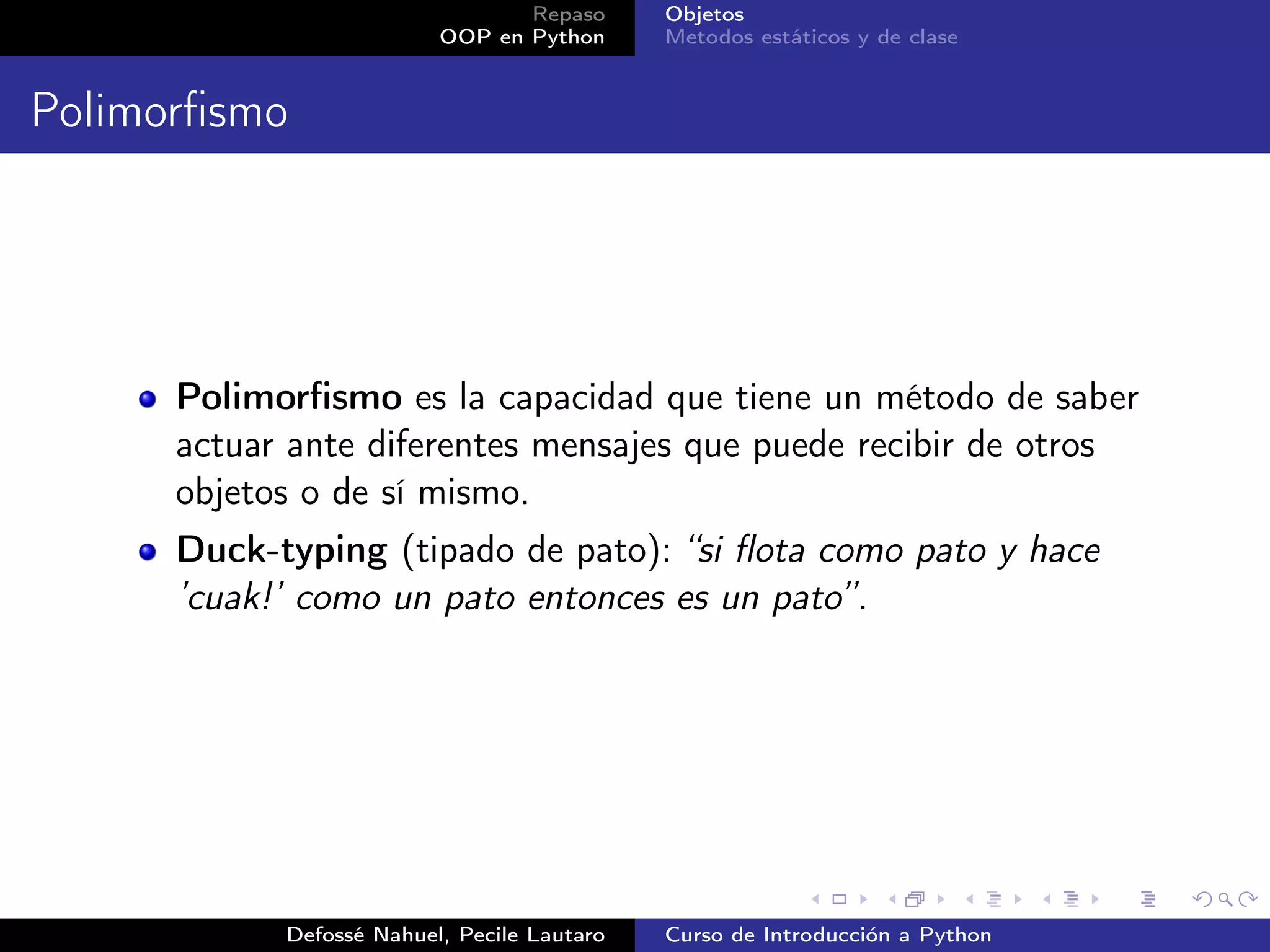 Repaso      Objetos
                          OOP en Python      Metodos estáticos y de clase


Polimorﬁsmo




      Polimorﬁsmo es la capacidad que tiene un método de saber
      actuar ante diferentes mensajes que puede recibir de otros
      objetos o de sí mismo.
      Duck-typing (tipado de pato): “si ﬂota como pato y hace
      ’cuak!’ como un pato entonces es un pato”.




            Defossé Nahuel, Pecile Lautaro   Curso de Introducción a Python
 