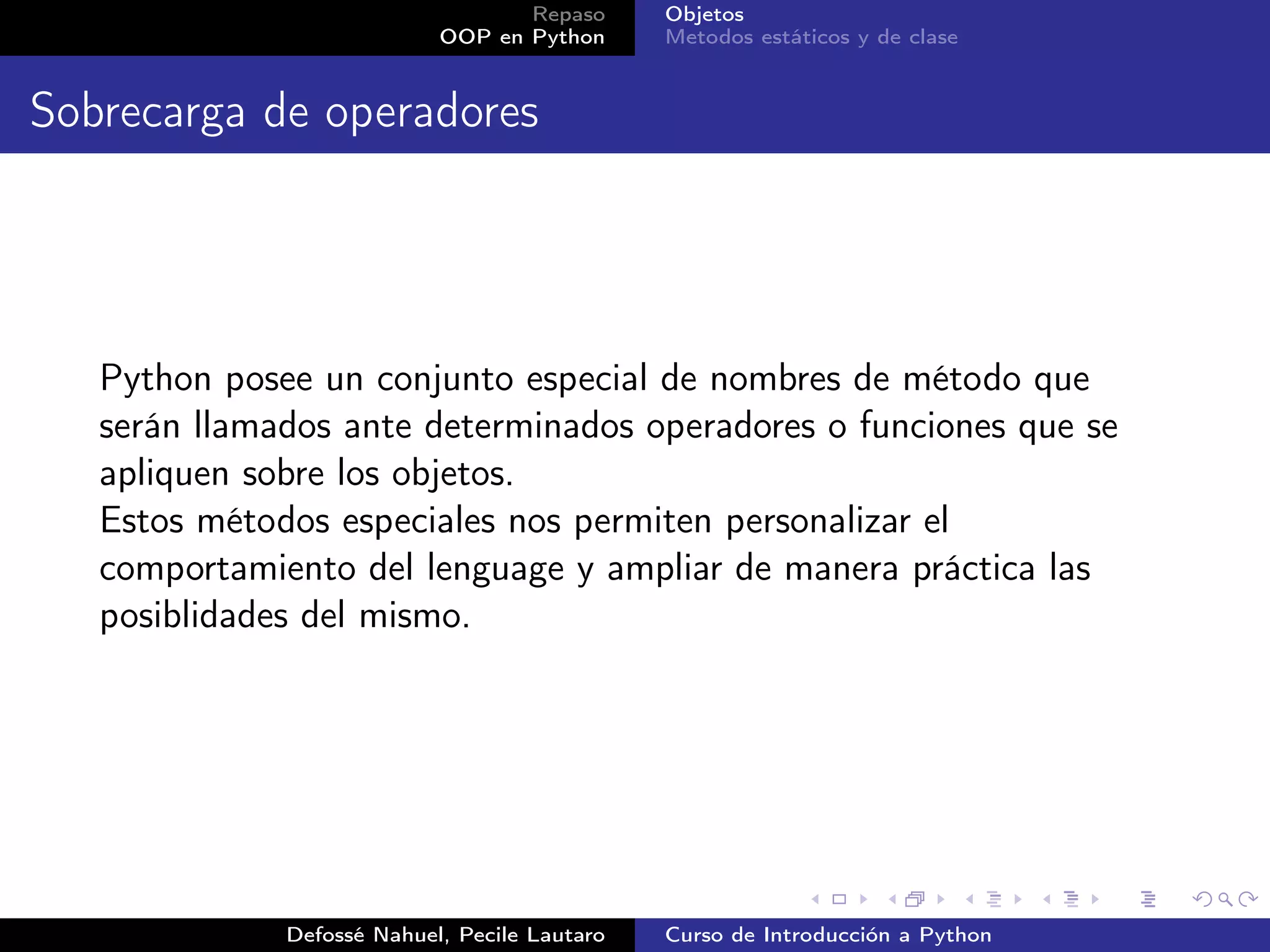 Repaso      Objetos
                            OOP en Python      Metodos estáticos y de clase


Sobrecarga de operadores




   Python posee un conjunto especial de nombres de método que
   serán llamados ante determinados operadores o funciones que se
   apliquen sobre los objetos.
   Estos métodos especiales nos permiten personalizar el
   comportamiento del lenguage y ampliar de manera práctica las
   posiblidades del mismo.




              Defossé Nahuel, Pecile Lautaro   Curso de Introducción a Python
 