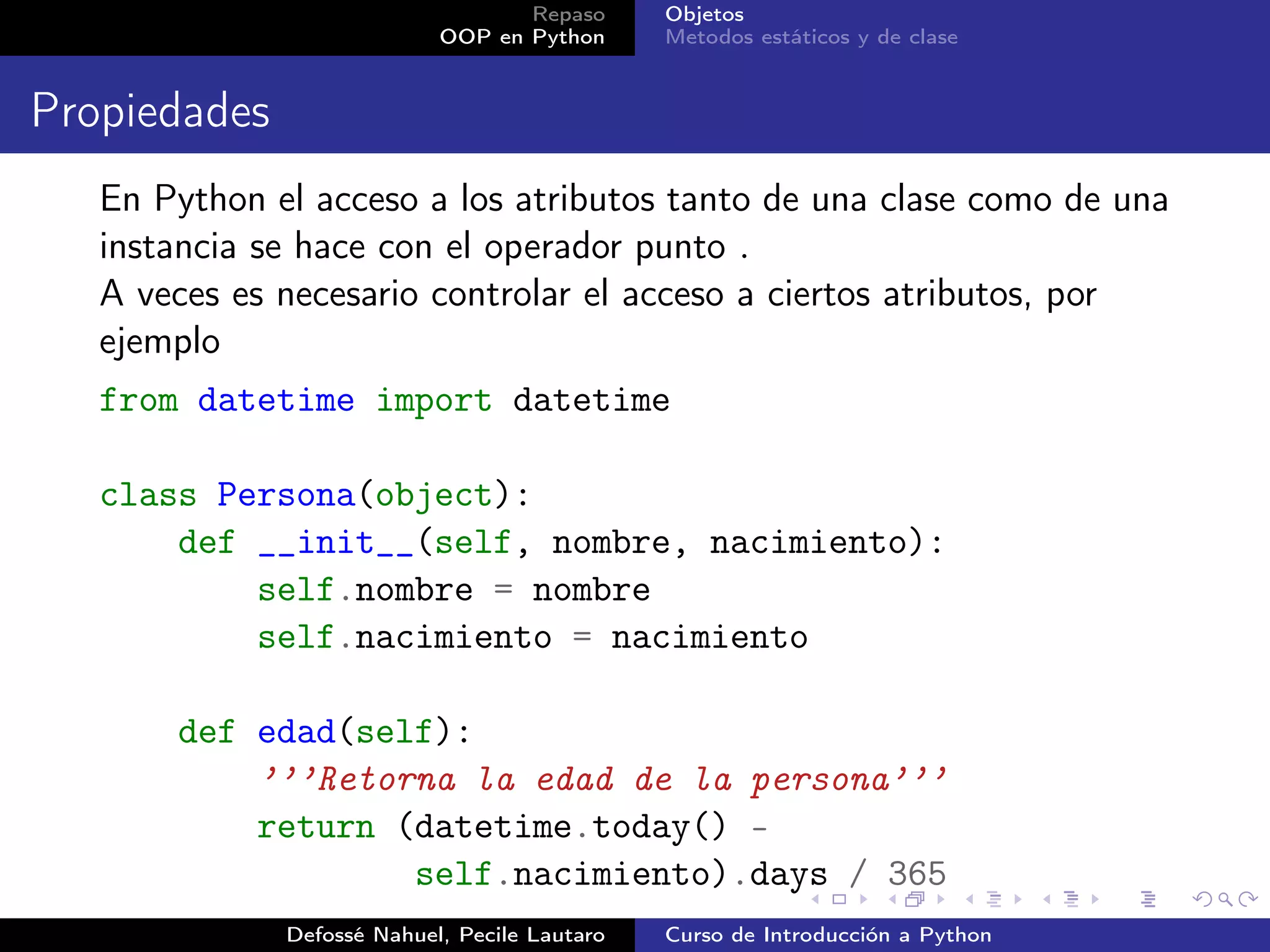 Repaso      Objetos
                            OOP en Python      Metodos estáticos y de clase


Propiedades
   En Python el acceso a los atributos tanto de una clase como de una
   instancia se hace con el operador punto .
   A veces es necesario controlar el acceso a ciertos atributos, por
   ejemplo
   from datetime import datetime

   class Persona(object):
       def __init__(self, nombre, nacimiento):
           self.nombre = nombre
           self.nacimiento = nacimiento

       def edad(self):
           ’’’Retorna la edad de la persona’’’
           return (datetime.today() -
                   self.nacimiento).days / 365
              Defossé Nahuel, Pecile Lautaro   Curso de Introducción a Python
 