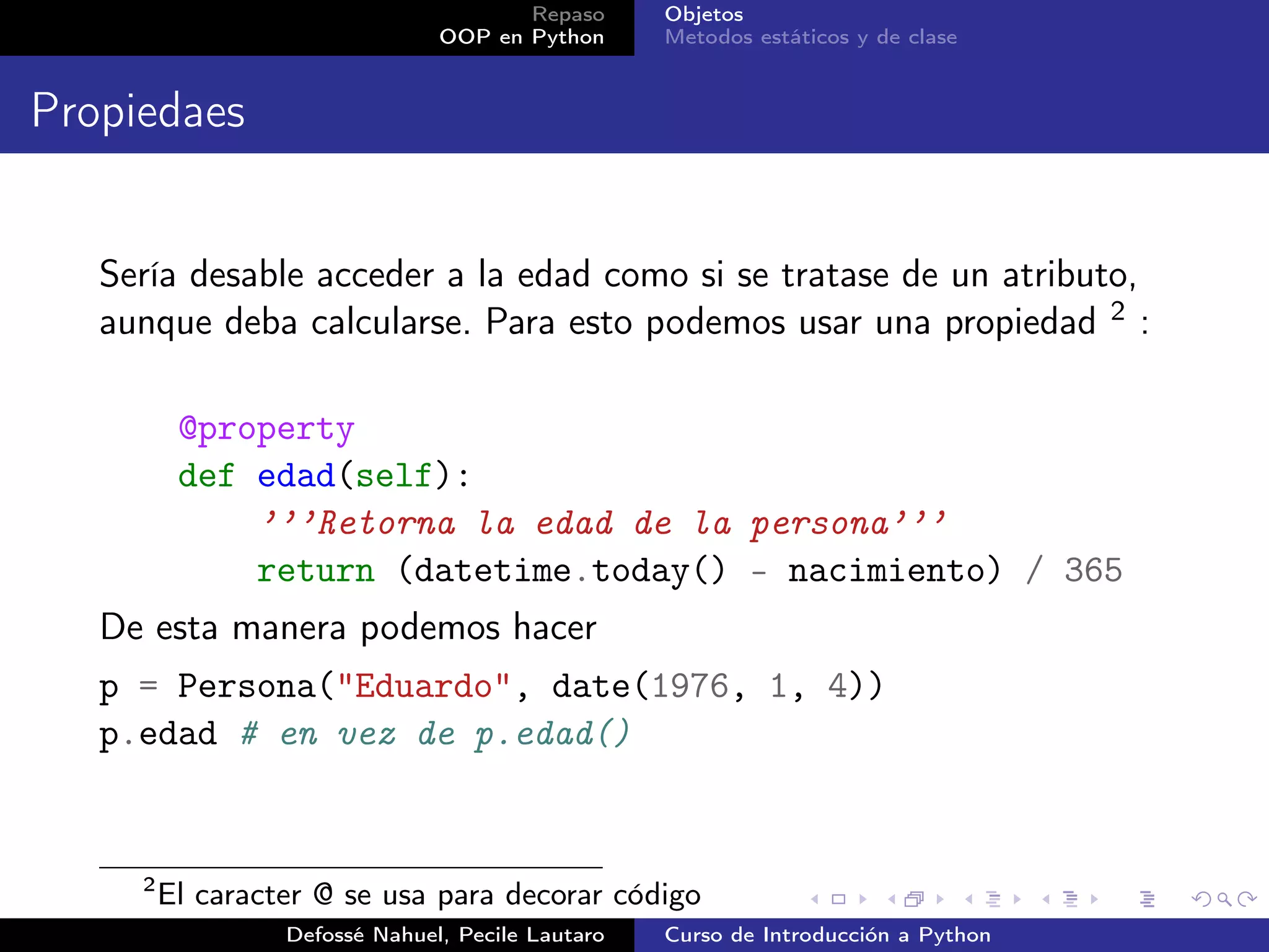 Repaso      Objetos
                                OOP en Python      Metodos estáticos y de clase


Propiedaes


   Sería desable acceder a la edad como si se tratase de un atributo,
   aunque deba calcularse. Para esto podemos usar una propiedad 2 :

          @property
          def edad(self):
              ’’’Retorna la edad de la persona’’’
              return (datetime.today() - nacimiento) / 365
   De esta manera podemos hacer
   p = Persona("Eduardo", date(1976, 1, 4))
   p.edad # en vez de p.edad()


     2
         El caracter @ se usa para decorar código
                  Defossé Nahuel, Pecile Lautaro   Curso de Introducción a Python
 