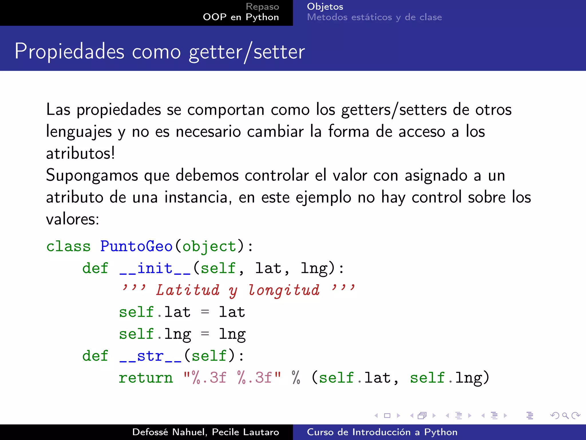 Repaso      Objetos
                            OOP en Python      Metodos estáticos y de clase


Propiedades como getter/setter

   Las propiedades se comportan como los getters/setters de otros
   lenguajes y no es necesario cambiar la forma de acceso a los
   atributos!
   Supongamos que debemos controlar el valor con asignado a un
   atributo de una instancia, en este ejemplo no hay control sobre los
   valores:
   class PuntoGeo(object):
       def __init__(self, lat, lng):
           ’’’ Latitud y longitud ’’’
           self.lat = lat
           self.lng = lng
       def __str__(self):
           return "%.3f %.3f" % (self.lat, self.lng)

              Defossé Nahuel, Pecile Lautaro   Curso de Introducción a Python
 