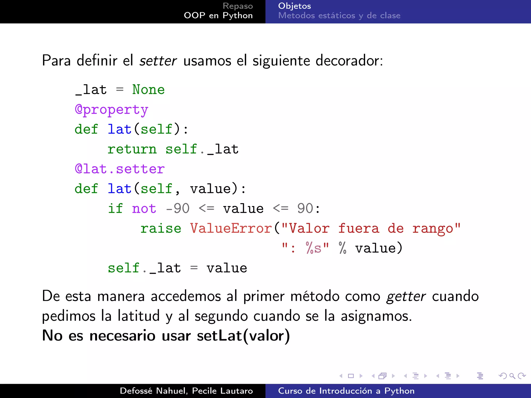 Repaso      Objetos
                         OOP en Python      Metodos estáticos y de clase




Para deﬁnir el setter usamos el siguiente decorador:
     _lat = None
     @property
     def lat(self):
         return self._lat
     @lat.setter
     def lat(self, value):
         if not -90 <= value <= 90:
             raise ValueError("Valor fuera de rango"
                              ": %s" % value)
         self._lat = value
De esta manera accedemos al primer método como getter cuando
pedimos la latitud y al segundo cuando se la asignamos.
No es necesario usar setLat(valor)


           Defossé Nahuel, Pecile Lautaro   Curso de Introducción a Python
 