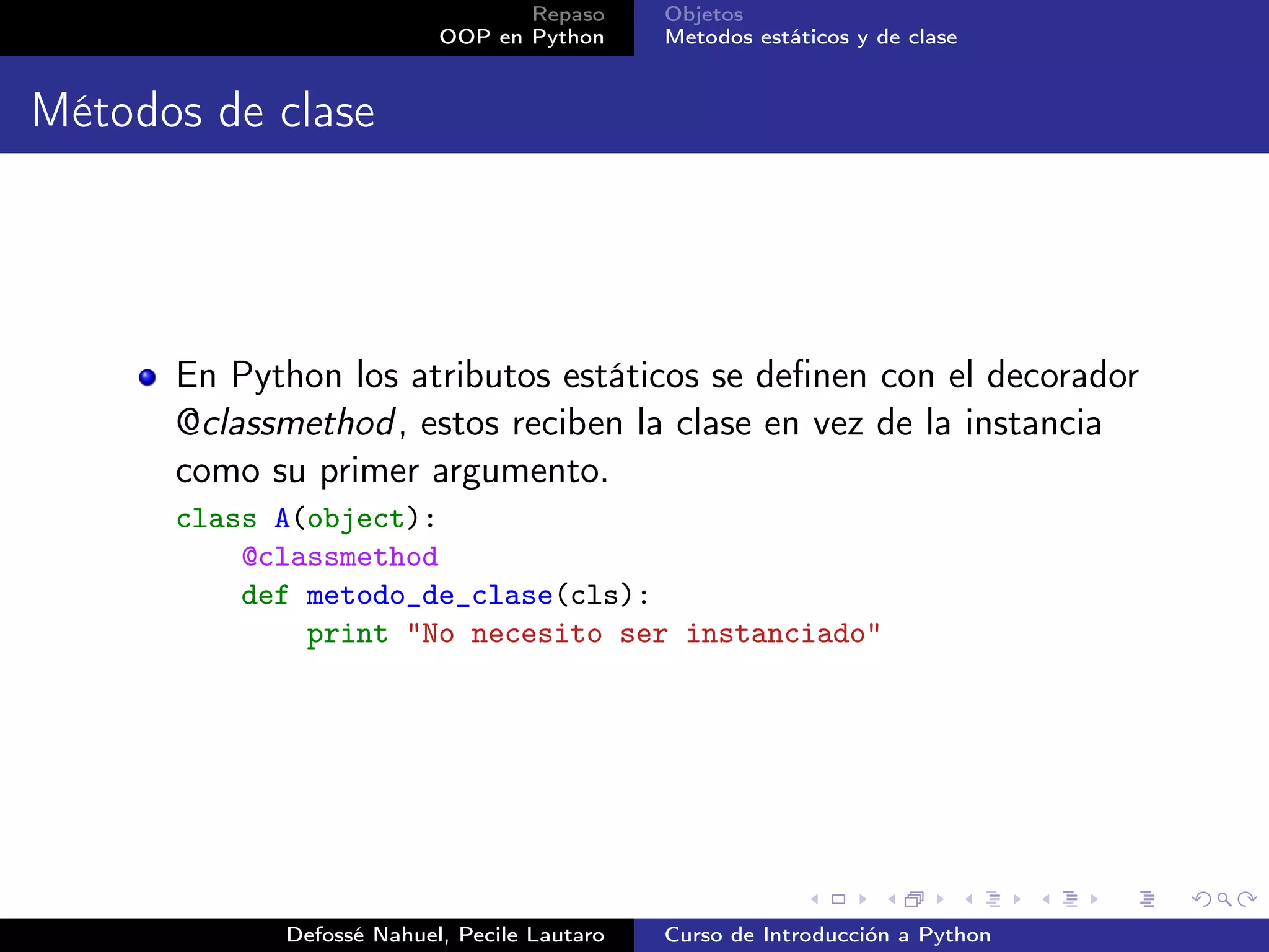 Repaso      Objetos
                          OOP en Python      Metodos estáticos y de clase


Métodos de clase




      En Python los atributos estáticos se deﬁnen con el decorador
      @classmethod , estos reciben la clase en vez de la instancia
      como su primer argumento.
      class A(object):
          @classmethod
          def metodo_de_clase(cls):
              print "No necesito ser instanciado"




            Defossé Nahuel, Pecile Lautaro   Curso de Introducción a Python
 