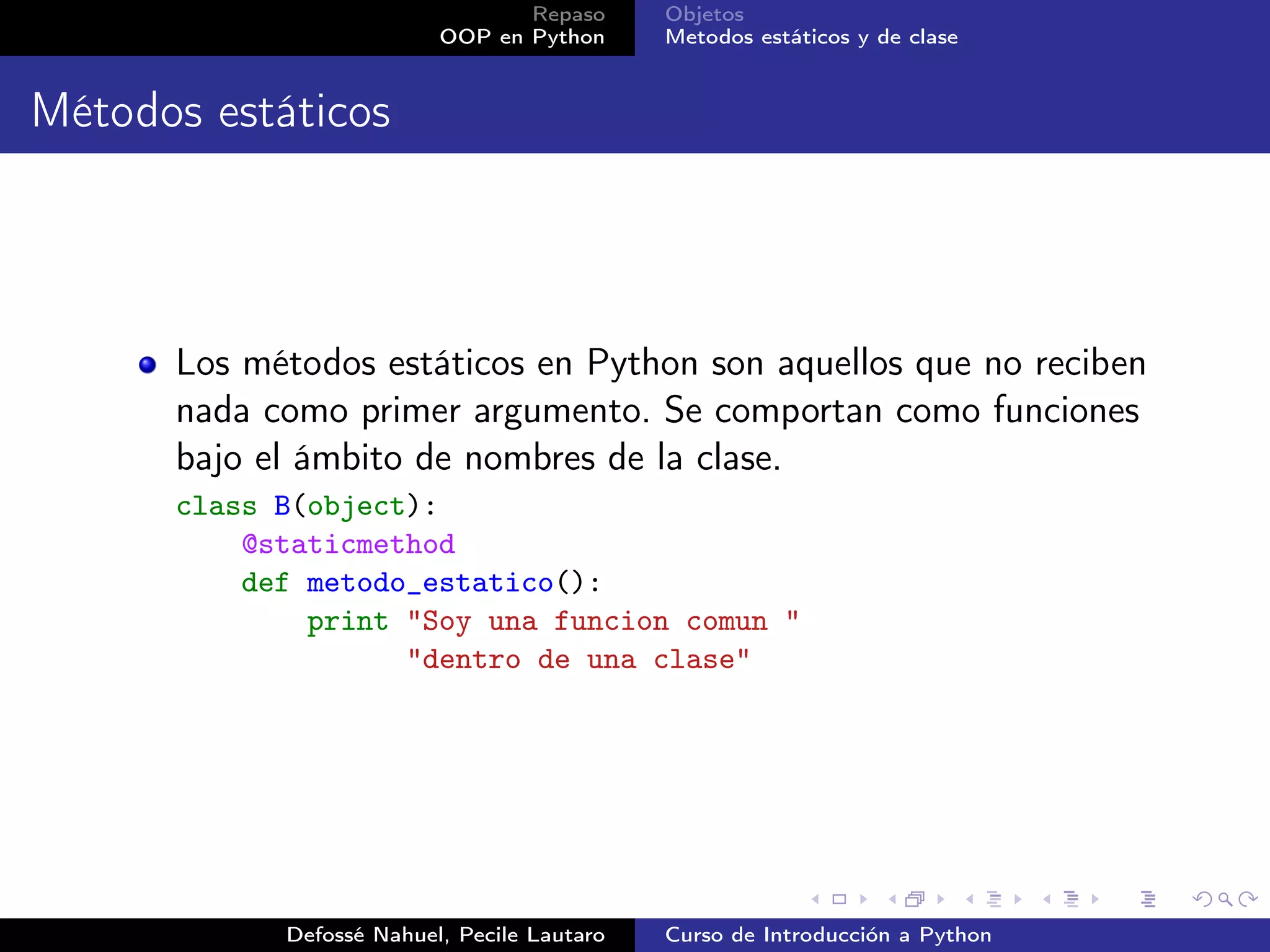 Repaso      Objetos
                          OOP en Python      Metodos estáticos y de clase


Métodos estáticos



      Los métodos estáticos en Python son aquellos que no reciben
      nada como primer argumento. Se comportan como funciones
      bajo el ámbito de nombres de la clase.
      class B(object):
          @staticmethod
          def metodo_estatico():
              print "Soy una funcion comun "
                    "dentro de una clase"




            Defossé Nahuel, Pecile Lautaro   Curso de Introducción a Python
 