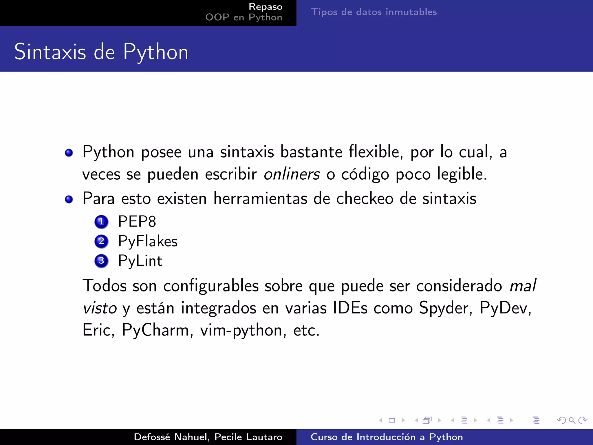 Repaso
                                               Tipos de datos inmutables
                            OOP en Python


Sintaxis de Python



      Python posee una sintaxis bastante ﬂexible, por lo cual, a
      veces se pueden escribir onliners o código poco legible.
      Para esto existen herramientas de checkeo de sintaxis
        1   PEP8
        2   PyFlakes
        3   PyLint
      Todos son conﬁgurables sobre que puede ser considerado mal
      visto y están integrados en varias IDEs como Spyder, PyDev,
      Eric, PyCharm, vim-python, etc.




              Defossé Nahuel, Pecile Lautaro   Curso de Introducción a Python
 
