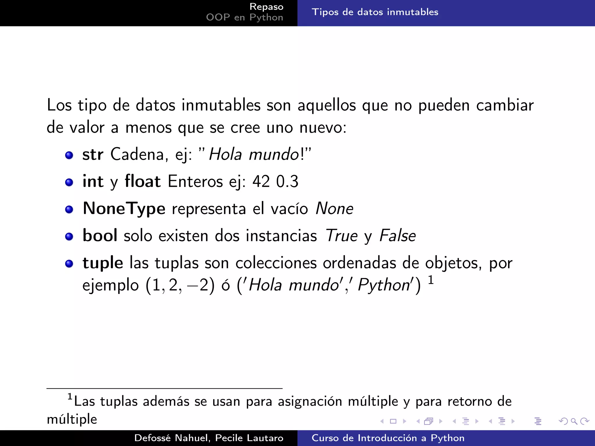Repaso
                                              Tipos de datos inmutables
                           OOP en Python




Los tipo de datos inmutables son aquellos que no pueden cambiar
de valor a menos que se cree uno nuevo:
       str Cadena, ej: ”Hola mundo!”
       int y ﬂoat Enteros ej: 42 0.3
       NoneType representa el vacío None
       bool solo existen dos instancias True y False
       tuple las tuplas son colecciones ordenadas de objetos, por
       ejemplo (1, 2, −2) ó ( Hola mundo , Python ) 1




   1
    Las tuplas además se usan para asignación múltiple y para retorno de
múltiple
             Defossé Nahuel, Pecile Lautaro   Curso de Introducción a Python
 