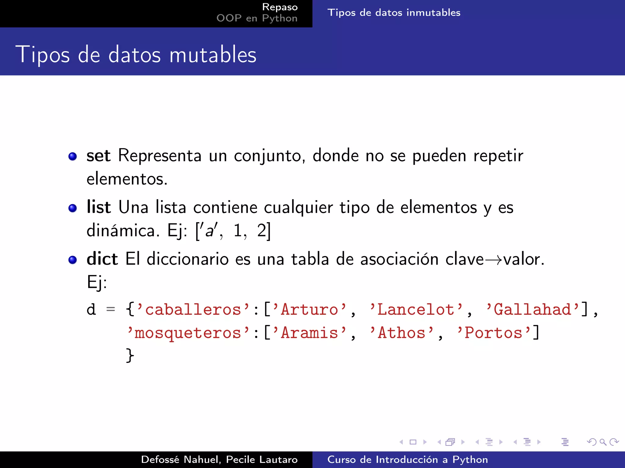 Repaso
                                              Tipos de datos inmutables
                           OOP en Python


Tipos de datos mutables



      set Representa un conjunto, donde no se pueden repetir
      elementos.
      list Una lista contiene cualquier tipo de elementos y es
      dinámica. Ej: [ a , 1, 2]
      dict El diccionario es una tabla de asociación clave→valor.
      Ej:
      d = {’caballeros’:[’Arturo’, ’Lancelot’, ’Gallahad’],
           ’mosqueteros’:[’Aramis’, ’Athos’, ’Portos’]
           }




             Defossé Nahuel, Pecile Lautaro   Curso de Introducción a Python
 