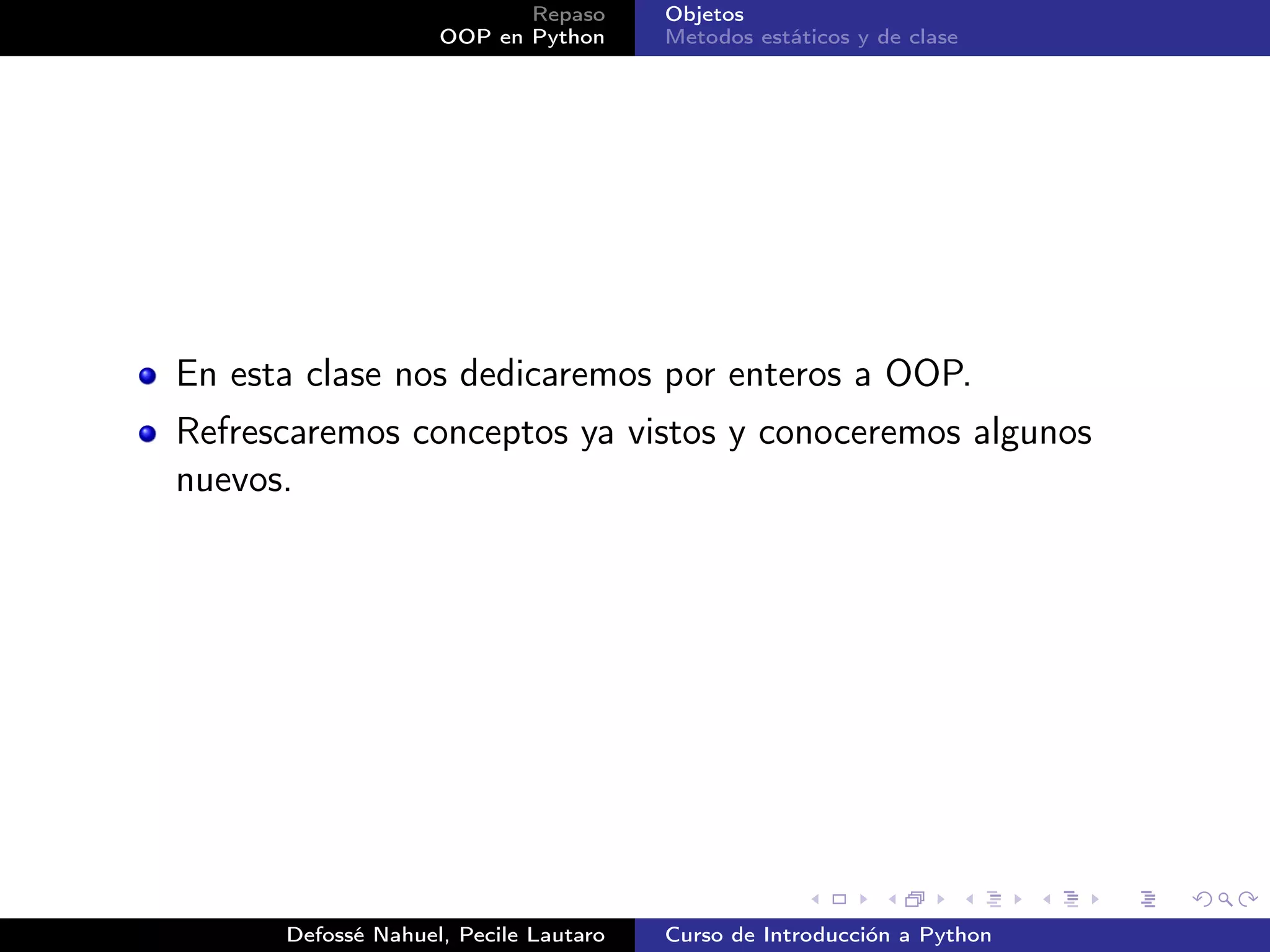 Repaso      Objetos
                    OOP en Python      Metodos estáticos y de clase




En esta clase nos dedicaremos por enteros a OOP.
Refrescaremos conceptos ya vistos y conoceremos algunos
nuevos.




      Defossé Nahuel, Pecile Lautaro   Curso de Introducción a Python
 