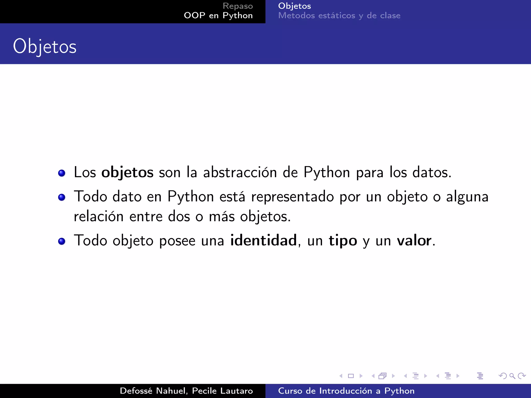 Repaso      Objetos
                          OOP en Python      Metodos estáticos y de clase


Objetos




      Los objetos son la abstracción de Python para los datos.
      Todo dato en Python está representado por un objeto o alguna
      relación entre dos o más objetos.
      Todo objeto posee una identidad, un tipo y un valor.




            Defossé Nahuel, Pecile Lautaro   Curso de Introducción a Python
 