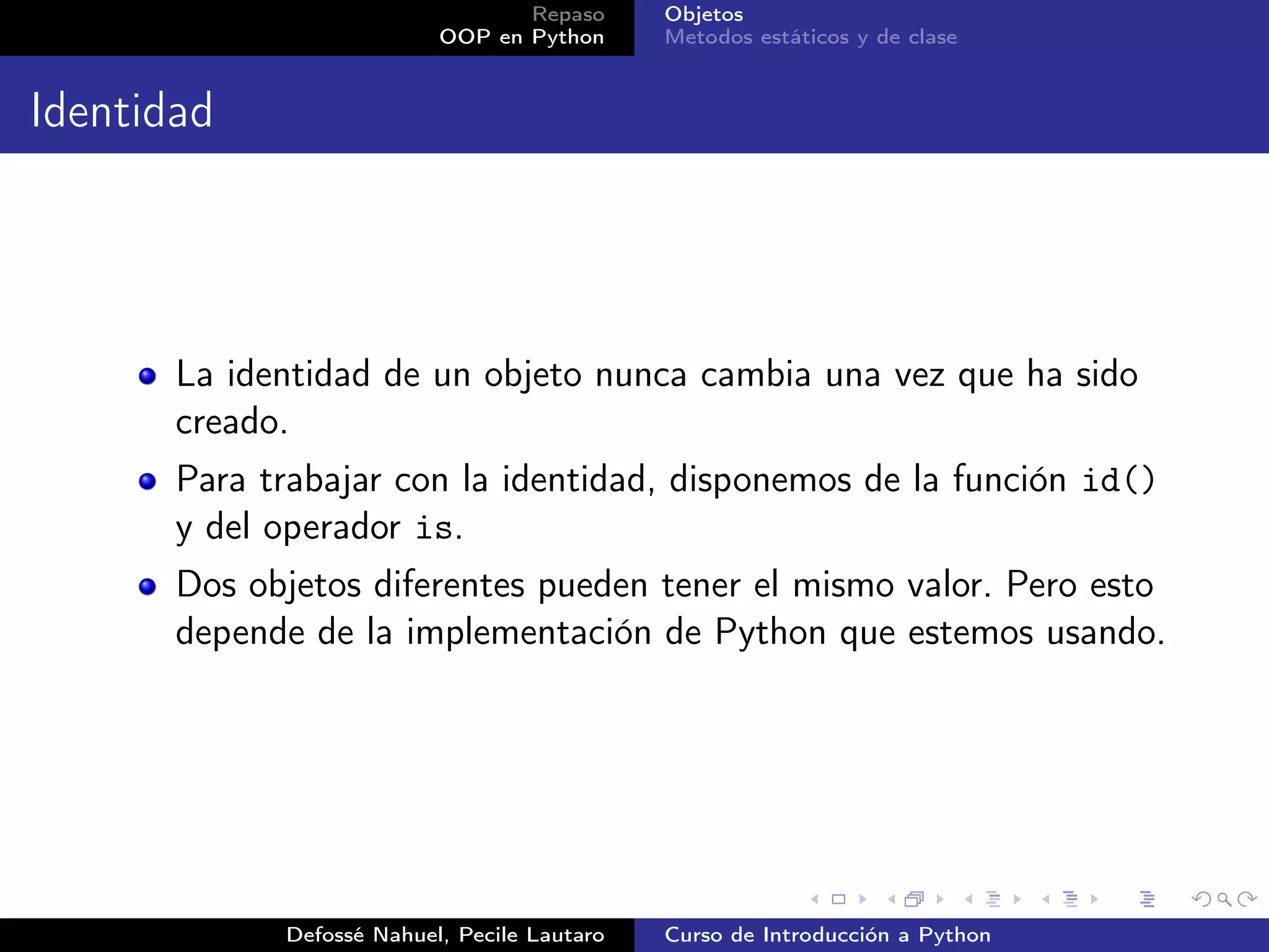 Repaso      Objetos
                           OOP en Python      Metodos estáticos y de clase


Identidad




       La identidad de un objeto nunca cambia una vez que ha sido
       creado.
       Para trabajar con la identidad, disponemos de la función id()
       y del operador is.
       Dos objetos diferentes pueden tener el mismo valor. Pero esto
       depende de la implementación de Python que estemos usando.




             Defossé Nahuel, Pecile Lautaro   Curso de Introducción a Python
 