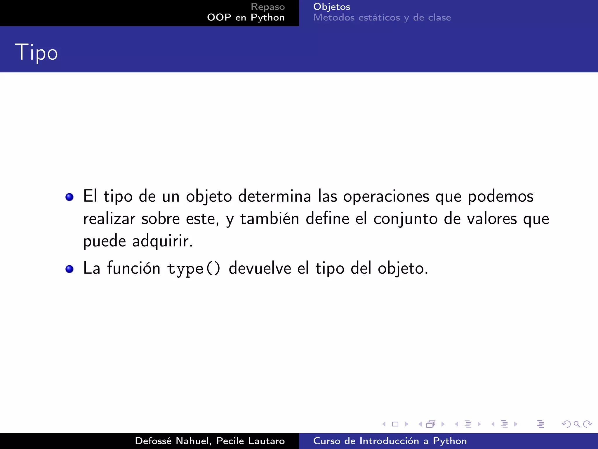 Repaso      Objetos
                            OOP en Python      Metodos estáticos y de clase


Tipo




       El tipo de un objeto determina las operaciones que podemos
       realizar sobre este, y también deﬁne el conjunto de valores que
       puede adquirir.
       La función type() devuelve el tipo del objeto.




              Defossé Nahuel, Pecile Lautaro   Curso de Introducción a Python
 