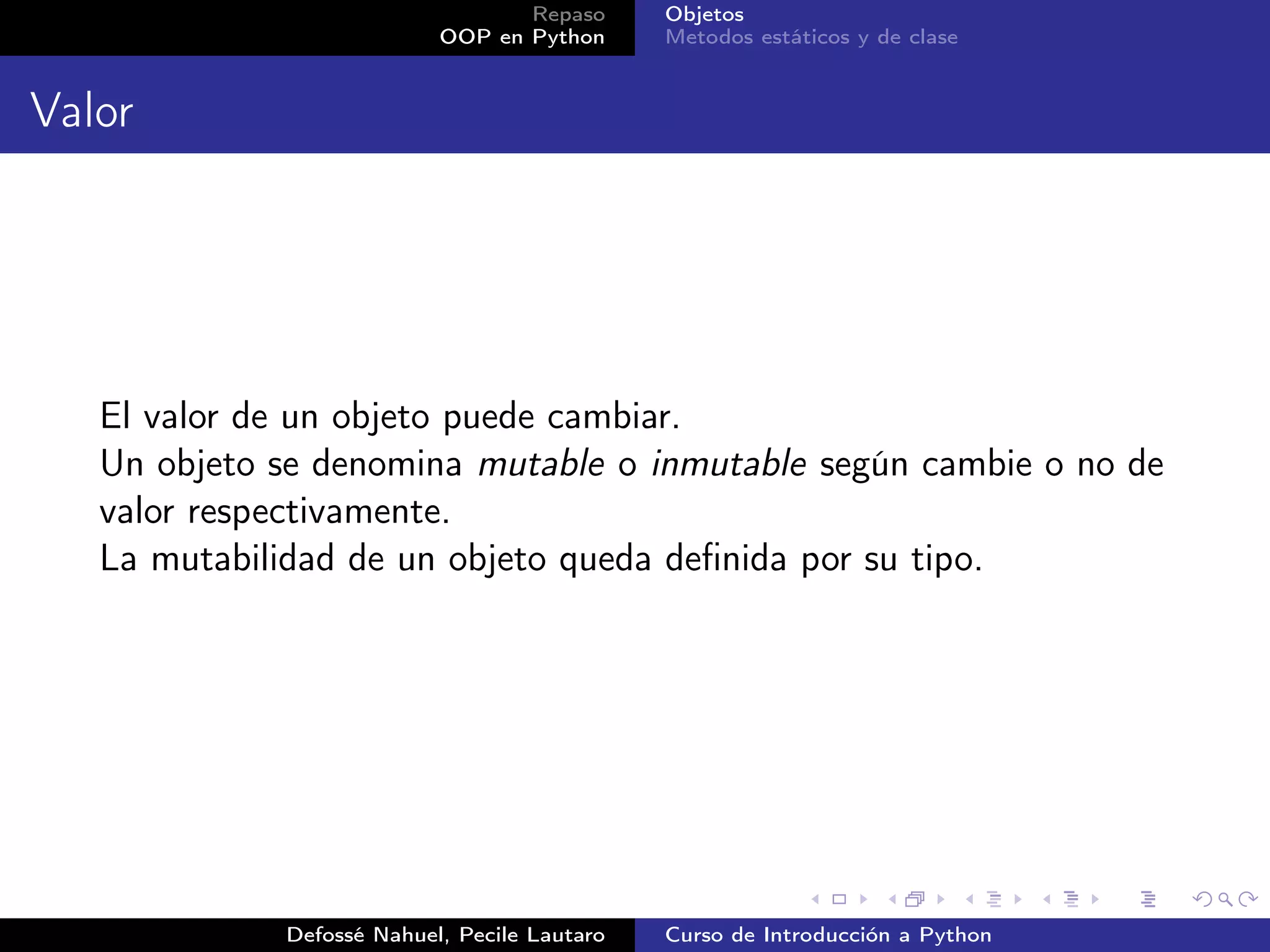 Repaso      Objetos
                           OOP en Python      Metodos estáticos y de clase


Valor




   El valor de un objeto puede cambiar.
   Un objeto se denomina mutable o inmutable según cambie o no de
   valor respectivamente.
   La mutabilidad de un objeto queda deﬁnida por su tipo.




             Defossé Nahuel, Pecile Lautaro   Curso de Introducción a Python
 