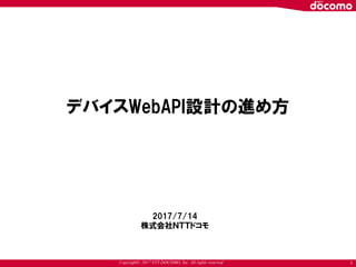 Copyright© 2017 NTT DOCOMO, Inc. All rights reserved 1
デバイスWebAPI設計の進め方
2017/7/14
株式会社ＮＴＴドコモ
 