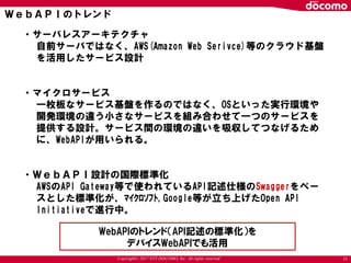 Copyright© 2017 NTT DOCOMO, Inc. All rights reserved
ＷｅｂＡＰＩのトレンド
11
・サーバレスアーキテクチャ
自前サーバではなく、AWS(Amazon Web Serivce)等のクラウド基盤
を活用したサービス設計
・マイクロサービス
一枚板なサービス基盤を作るのではなく、OSといった実行環境や
開発環境の違う小さなサービスを組み合わせて一つのサービスを
提供する設計。サービス間の環境の違いを吸収してつなげるため
に、WebAPIが用いられる。
・ＷｅｂＡＰＩ設計の国際標準化
AWSのAPI Gateway等で使われているAPI記述仕様のSwaggerをベー
スとした標準化が、ﾏｲｸﾛｿﾌﾄ,Google等が立ち上げたOpen API
Initiativeで進行中。
WebAPIのトレンド（API記述の標準化）を
デバイスWebAPIでも活用
 