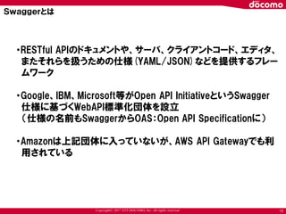Copyright© 2017 NTT DOCOMO, Inc. All rights reserved 13
・RESTful APIのドキュメントや、サーバ、クライアントコード、エディタ、
またそれらを扱うための仕様(YAML/JSON)などを提供するフレー
ムワーク
・Google、IBM、Microsoft等がOpen API InitiativeというSwagger
仕様に基づくWebAPI標準化団体を設立
（仕様の名前もSwaggerからOAS：Open API Specificationに）
・Amazonは上記団体に入っていないが、AWS API Gatewayでも利
用されている
Ｓｗａｇｇｅｒとは
 
