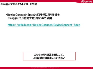 Copyright© 2017 NTT DOCOMO, Inc. All rights reserved 17
Swaggerでのスケルトンコード生成
・DeviceConnect-SpecレポジトリにAPI仕様を
Swagger 2.0形式で取りまとめて公開
https://github.com/DeviceConnect/DeviceConnect-Spec
こちらのAPI記述を元にして、
API設計の議論をしていきたい
 