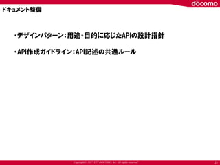 Copyright© 2017 NTT DOCOMO, Inc. All rights reserved 21
ドキュメント整備
・デザインパターン：用途・目的に応じたAPIの設計指針
・API作成ガイドライン：API記述の共通ルール
 