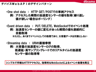 Copyright© 2017 NTT DOCOMO, Inc. All rights reserved
・One shot data ： HTTP GET/POSTでの単純アクセス
例： アクセスした瞬間の加速度センサーの値を取得（繰り返し
値が欲しい場合はポーリング）
・Event driven data ： PUT/DELETE、WebSocketでのイベント処理
例： 加速度センサーの値に変化があった瞬間の値を連続的に
自動取得
※ただし、あくまでイベントとしての処理であり、大容量データは対象としない
・Streaming data ： URIの直接参照
例： 大容量の加速度センサーログの取得、
低遅延・高サンプリングレートでのリアルタイムの加速度
センサー値の取得等
シンプルで手軽なHTTPアクセスと、効率的なWebSocketによるイベント処理を両立
デバイスＷｅｂＡＰＩのデザインパターン
22
 