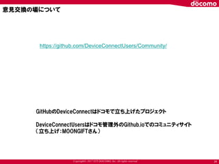 Copyright© 2017 NTT DOCOMO, Inc. All rights reserved 24
https://github.com/DeviceConnectUsers/Community/
意見交換の場について
GitHubのDeviceConnectはドコモで立ち上げたプロジェクト
DeviceConnectUsersはドコモ管理外のGithub.ioでのコミュニティサイト
（立ち上げ：MOONGIFTさん）
 