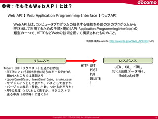 Copyright© 2017 NTT DOCOMO, Inc. All rights reserved
参考：そもそもＷｅｂＡＰＩとは？
6
Web API 【 Web Application Programming Interface 】 ウェブAPI
Web APIとは、コンピュータプログラムの提供する機能を外部の別のプログラムから
呼び出して利用するための手順・規約（API：Application Programming Interface）の
類型の一つで、HTTPなどWebの技術を用いて構築されたもののこと。
IT用語辞典e-words（http://e-words.jp/w/Web_API.html）より
リクエスト レスポンス
HTTP GET
POST
PUT
DELETE
JSON、XML、HTML、
ﾘｿｰｽ(画像データ等)、
WebSocket等
…
WebAPI（HTTPリクエスト）記述のお作法
・RESTfulという設計思想に従うのが一般的だが、
細かいところでは諸説あり
・UpperCamelCase、lowerCamelCase、snake_case
・サブドメインとして表すか、パスとして表すか
・バージョン表記（整数、小数、つけるかどうか）
・APIの粒度（パスとして表すか、リクエストで
送る中身（JSON等）に書くか）
 
