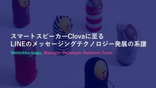 スマートスピーカーClovaに至る
LINEのメッセージングテクノロジー発展の系譜
Shinichiro Isago, Manager, Developer Relations Team
 