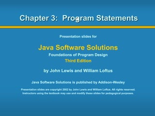 Chapter 3: Program Statements
Presentation slides for
Java Software Solutions
Foundations of Program Design
Third Edition
by John Lewis and William Loftus
Java Software Solutions is published by Addison-Wesley
Presentation slides are copyright 2002 by John Lewis and William Loftus. All rights reserved.
Instructors using the textbook may use and modify these slides for pedagogical purposes.
 