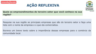 AÇÃO REFLEXIVA
Pesquise na sua região as principais empresas que são do terceiro setor e faça uma
lista com o nome da empresa e o que ela comercializa.
Escreva um breve texto sobre a importância dessas empresas para o comércio da
comunidade local.
Quais os empreendimentos do terceiro setor que você conhece na sua
região?
 