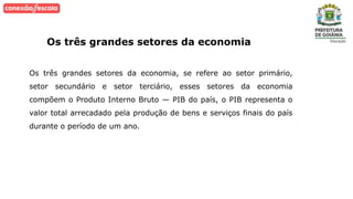 Os três grandes setores da economia
Os três grandes setores da economia, se refere ao setor primário,
setor secundário e setor terciário, esses setores da economia
compõem o Produto Interno Bruto — PIB do país, o PIB representa o
valor total arrecadado pela produção de bens e serviços finais do país
durante o período de um ano.
 