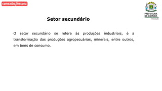 Setor secundário
O setor secundário se refere às produções industriais, é a
transformação das produções agropecuárias, minerais, entre outros,
em bens de consumo.
 