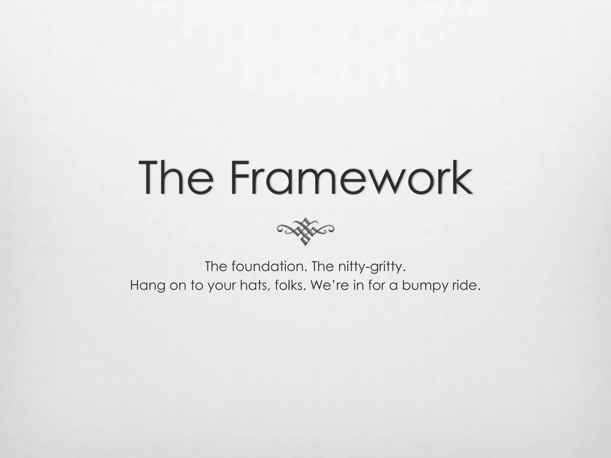 The FrameworkThe foundation. The nitty-gritty.Hang on to your hats, folks. We’re in for a bumpy ride.