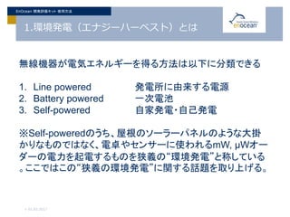 1.環境発電（エナジーハーベスト）とは
> 01.02.2017
EnOcean 開発評価キット 使用方法
無線機器が電気エネルギーを得る方法は以下に分類できる
1. Line powered 発電所に由来する電源
2. Battery powered 一次電池
3. Self-powered 自家発電・自己発電
※Self-poweredのうち、屋根のソーラーパネルのような大掛
かりなものではなく、電卓やセンサーに使われるmW, μWオー
ダーの電力を起電するものを狭義の“環境発電”と称している
。ここではこの“狭義の環境発電”に関する話題を取り上げる。
 