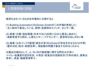 3.環境発電の用途
> 01.02.2017
EnOcean 開発評価キット 使用方法
実用化されているものを市場別に分類すると
(1) Building Automation（EnOcean GmbHがこの市場を発見した）
・主に欧州で普及している。照明・空調用のスイッチ、センサー類。
(2) 医療・介護・福祉関連（日本では(1)の前に(2)から普及し始めた）
・高齢者見守り用の、人感センサー、ドアセンサー、緊急呼び出しボタン等
(3) 農業・公共インフラ監視（競合が多くEnOceanが存在を示せるかは不明）
・屋外対応（防水・耐候性等）、飛距離の問題で普及するのはこれから
※最近の傾向として、人・モノの行動把握に関する問合せが多い
・トイレ・会議室の空き状況、小売店・飲食店の混雑状況（行列の長さ、座席占
有率）、資産・動線管理等々。
 