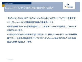 4.エンオーシャン(EnOcean)の取り組み
・EnOcean GmbHはドイツのシーメンスからスピンオフしたベンチャー企業です。
・エナジーハーベスト（環境発電）無線の専業会社です。
・独特な無線プロトコルを国際規格にして、無線モジュールや完成品、ソフトウェア
を販売しています。
・当社はEnOcean社の国内正規代理店として、技術サポートを行いながら各種無
線モジュール等の国内販売を行っています。EnOcean製品を応用した当社独自
製品も開発・販売しています。
> 01.02.2017
EnOceanのご紹介
 