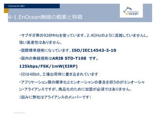 4-1.EnOcean無線の概要と特徴
・サブギガ帯の928MHzを使っています。2.4GHzのように混雑していませんし、
強い直進性はありません。
・国際標準規格になっています。ISO/IEC14543-3-10
・国内の無線規格はARIB STD-T108 です。
125kbps/FSK/1mW(EIRP)
・IDは48bit、工場出荷時に書き込まれています
・アプリケーション層の標準化とエンオーシャンの普及を担うのがエンオーシャ
ン・アライアンスですが、商品化のために加盟が必須ではありません。
（因みに弊社はアライアンスのメンバーです）
> 01.02.2017
EnOceanのご紹介
 