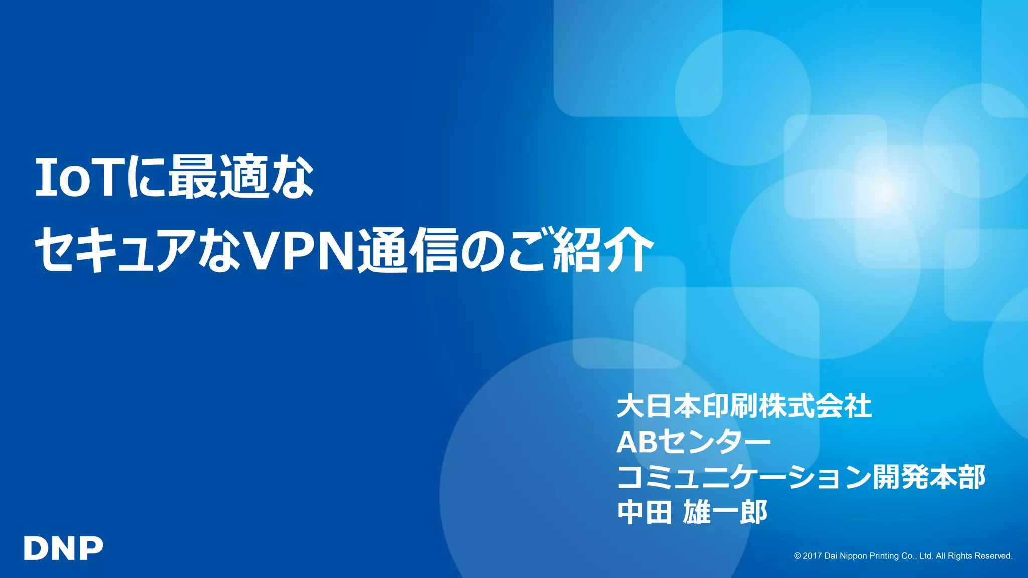 © 2017 Dai Nippon Printing Co., Ltd. All Rights Reserved.
IoTに最適な
セキュアなVPN通信のご紹介
大日本印刷株式会社
ABセンター
コミュニケーション開発本部
中田 雄一郎
 