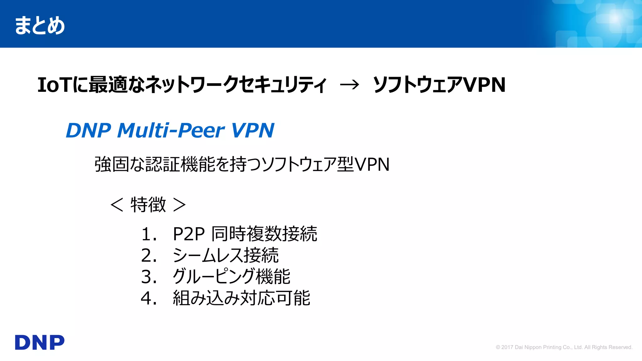 © 2017 Dai Nippon Printing Co., Ltd. All Rights Reserved.
まとめ
IoTに最適なネットワークセキュリティ → ソフトウェアVPN
DNP Multi-Peer VPN
強固な認証機能を持つソフトウェア型VPN
＜ 特徴 ＞
1. P2P 同時複数接続
2. シームレス接続
3. グルーピング機能
4. 組み込み対応可能
 
