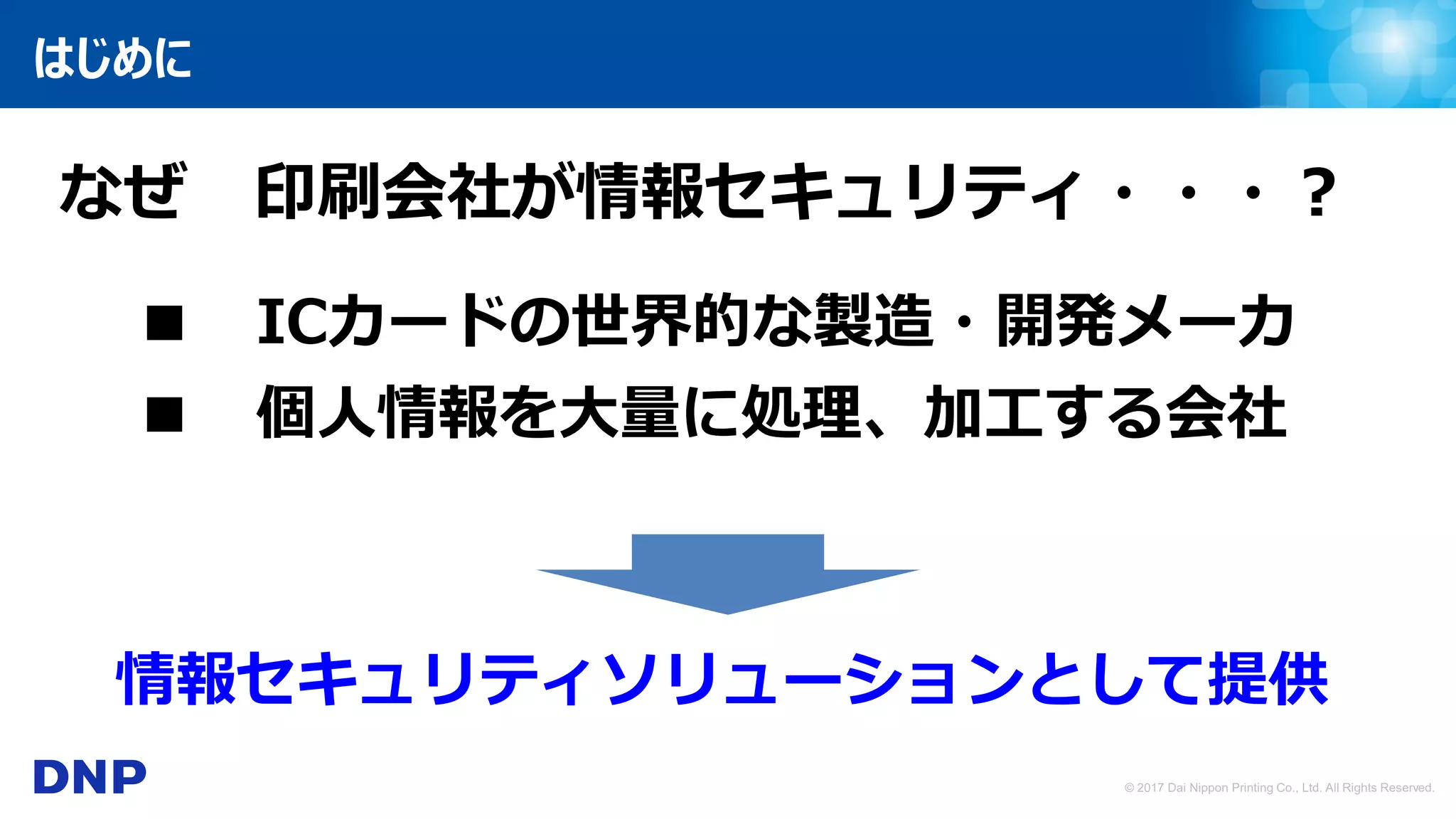 © 2017 Dai Nippon Printing Co., Ltd. All Rights Reserved.
はじめに
なぜ 印刷会社が情報セキュリティ・・・？
■ ICカードの世界的な製造・開発メーカ
■ 個人情報を大量に処理、加工する会社
情報セキュリティソリューションとして提供
 