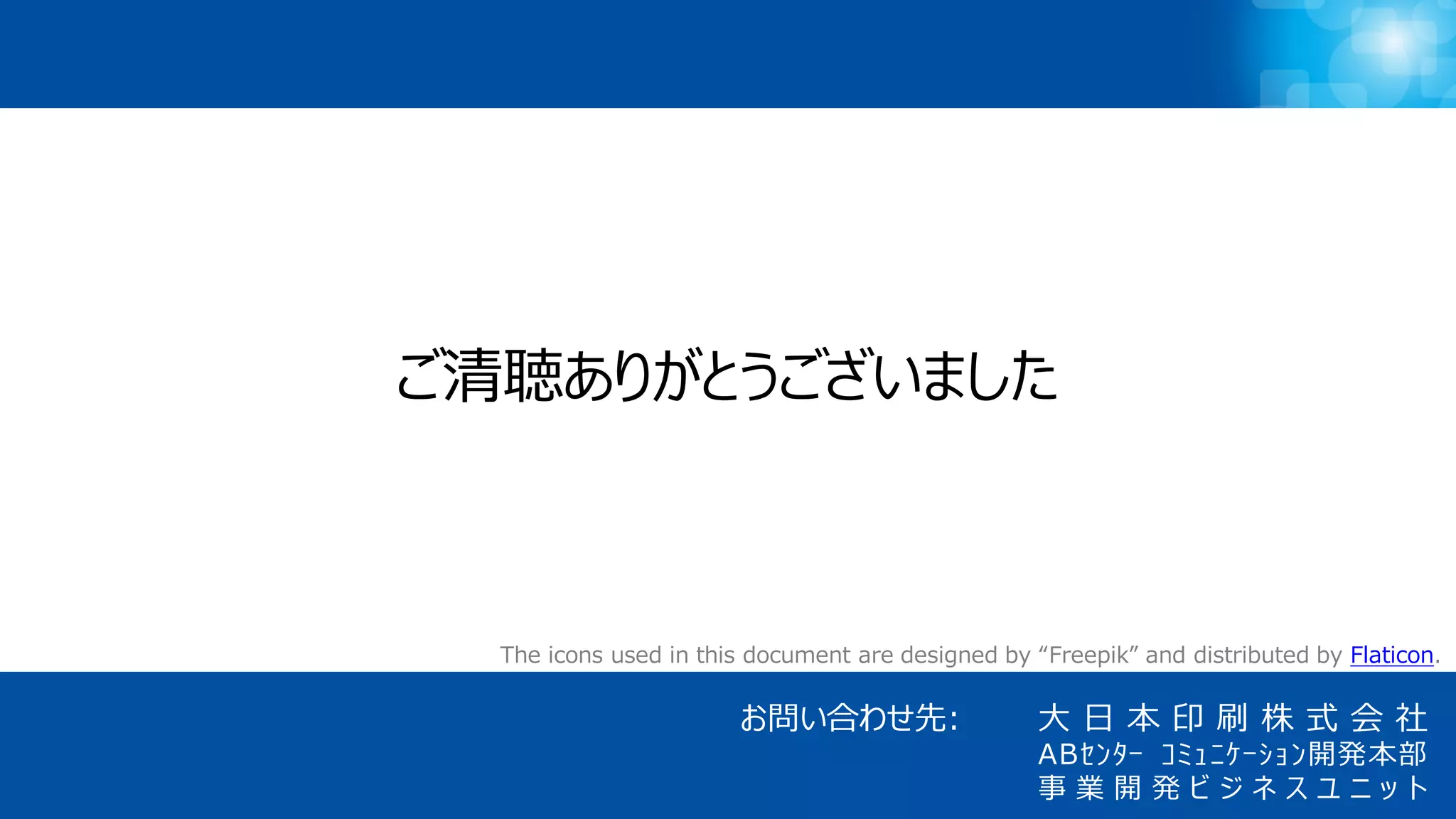 21
大 日 本 印 刷 株 式 会 社
ABｾﾝﾀｰ ｺﾐｭﾆｹｰｼｮﾝ開発本部
事 業 開 発 ビ ジ ネ ス ユ ニ ッ ト
お問い合わせ先:
The icons used in this document are designed by “Freepik” and distributed by Flaticon.
ご清聴ありがとうございました
 