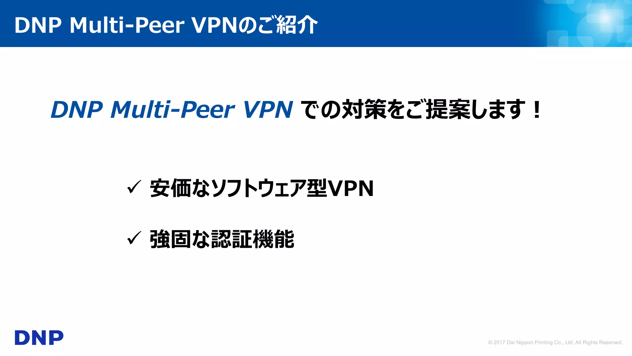 © 2017 Dai Nippon Printing Co., Ltd. All Rights Reserved.
DNP Multi-Peer VPN での対策をご提案します！
 強固な認証機能
 安価なソフトウェア型VPN
DNP Multi-Peer VPNのご紹介
 
