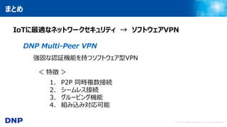 © 2017 Dai Nippon Printing Co., Ltd. All Rights Reserved.
まとめ
IoTに最適なネットワークセキュリティ → ソフトウェアVPN
DNP Multi-Peer VPN
強固な認証機能を持つソフトウェア型VPN
＜ 特徴 ＞
1. P2P 同時複数接続
2. シームレス接続
3. グルーピング機能
4. 組み込み対応可能
 