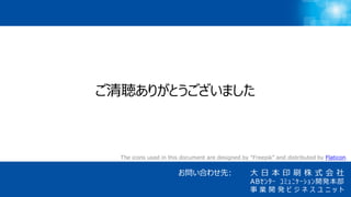 21
大 日 本 印 刷 株 式 会 社
ABｾﾝﾀｰ ｺﾐｭﾆｹｰｼｮﾝ開発本部
事 業 開 発 ビ ジ ネ ス ユ ニ ッ ト
お問い合わせ先:
The icons used in this document are designed by “Freepik” and distributed by Flaticon.
ご清聴ありがとうございました
 