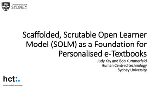 Scaffolded, Scrutable Open Learner
Model (SOLM) as a Foundation for
Personalised e-Textbooks
Judy Kay and Bob Kummerfeld
Human Centred technology
Sydney University
hct:.human-centred technology
 