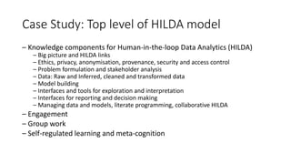 Case Study: Top level of HILDA model
– Knowledge components for Human-in-the-loop Data Analytics (HILDA)
– Big picture and HILDA links
– Ethics, privacy, anonymisation, provenance, security and access control
– Problem formulation and stakeholder analysis
– Data: Raw and Inferred, cleaned and transformed data
– Model building
– Interfaces and tools for exploration and interpretation
– Interfaces for reporting and decision making
– Managing data and models, literate programming, collaborative HILDA
– Engagement
– Group work
– Self-regulated learning and meta-cognition
 