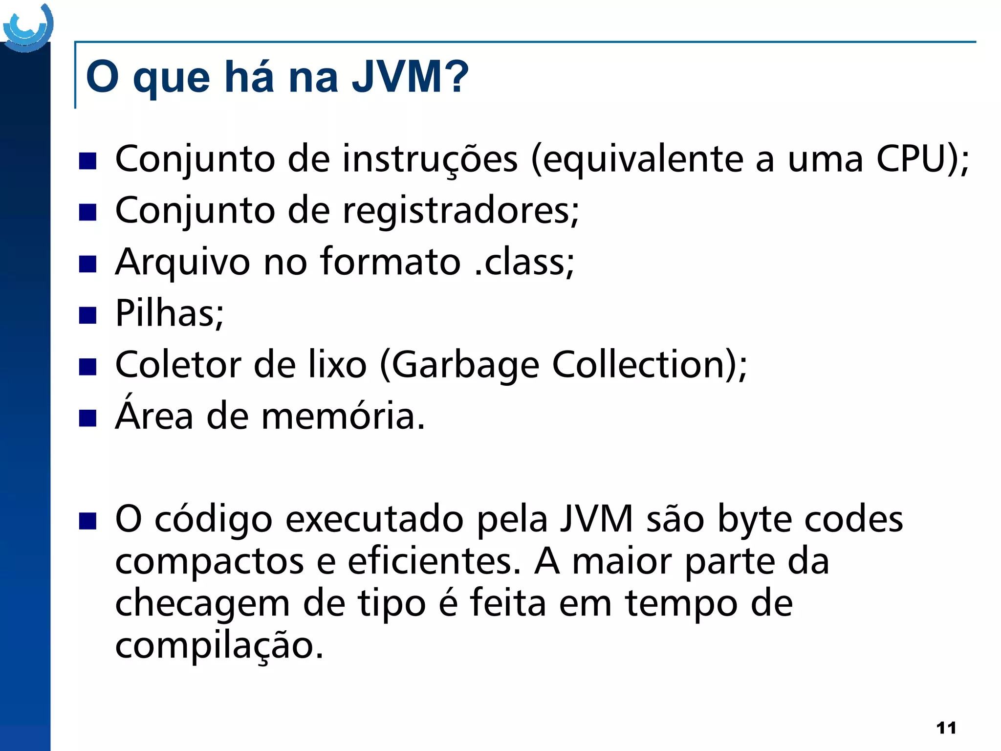 O que há na JVM?
Conjunto de instruções (equivalente a uma CPU);
Conjunto de registradores;
Arquivo no formato .class;
Pilhas;
Coletor de lixo (Garbage Collection);
11
Coletor de lixo (Garbage Collection);
Área de memória.
O código executado pela JVM são byte codes
compactos e eficientes. A maior parte da
checagem de tipo é feita em tempo de
compilação.
 