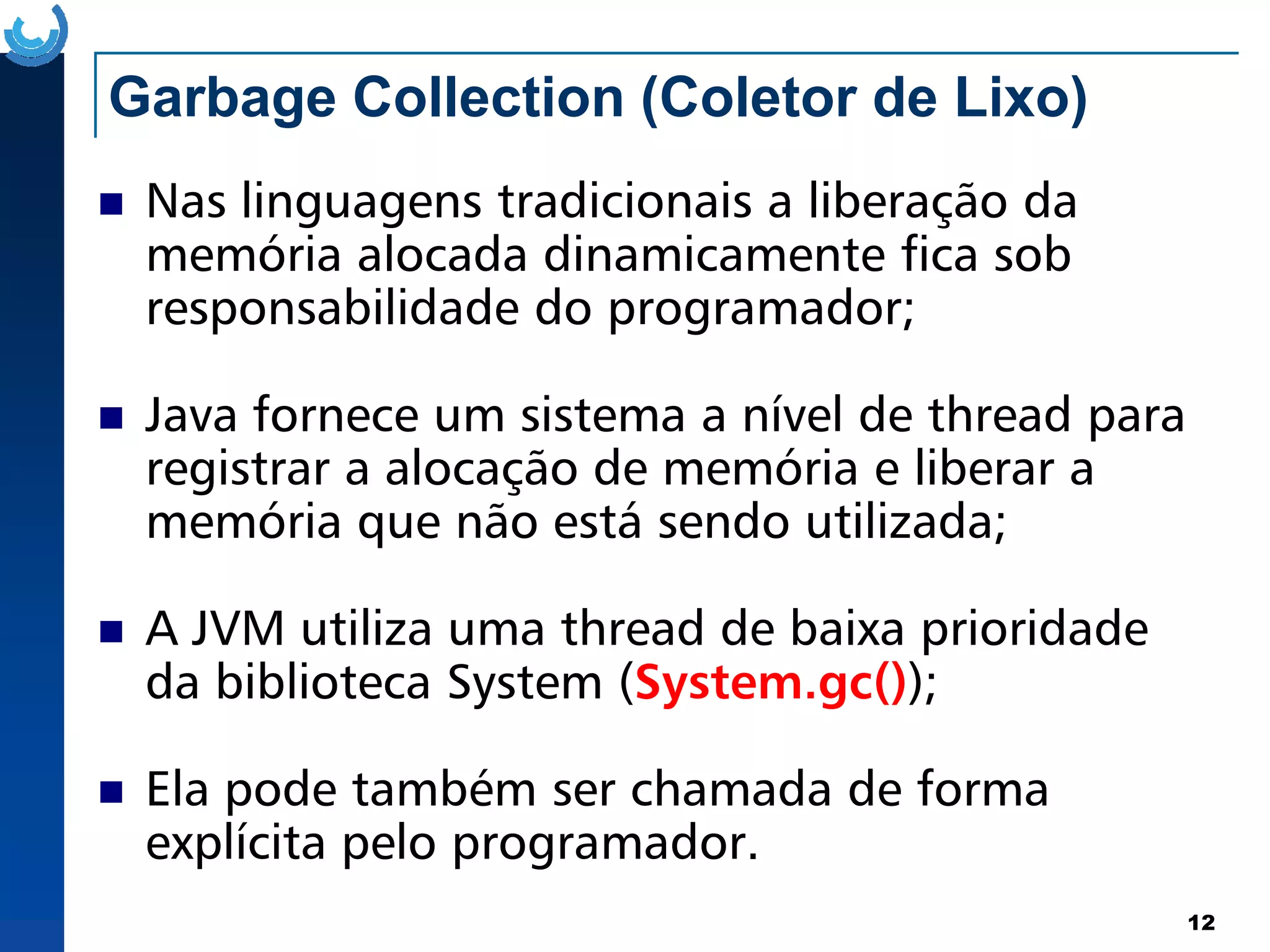 Garbage Collection (Coletor de Lixo)
Nas linguagens tradicionais a liberação da
memória alocada dinamicamente fica sob
responsabilidade do programador;
Java fornece um sistema a nível de thread para
registrar a alocação de memória e liberar a
12
registrar a alocação de memória e liberar a
memória que não está sendo utilizada;
A JVM utiliza uma thread de baixa prioridade
da biblioteca System (System.gc());
Ela pode também ser chamada de forma
explícita pelo programador.
 