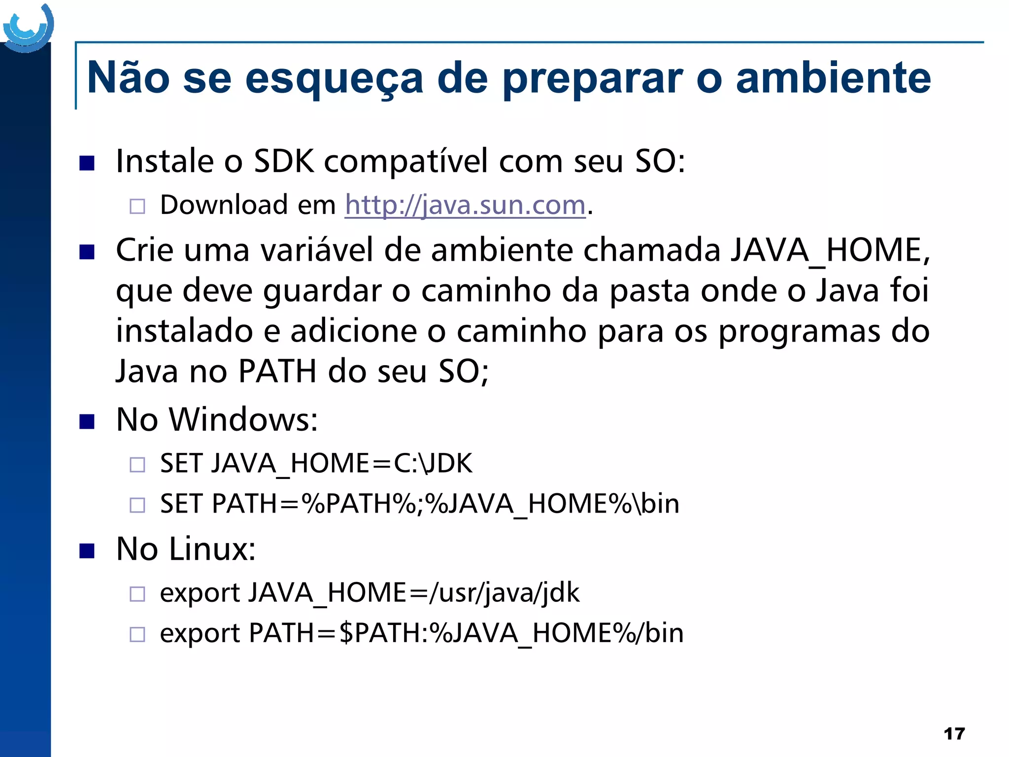 Não se esqueça de preparar o ambiente
Instale o SDK compatível com seu SO:
Download em http://java.sun.com.
Crie uma variável de ambiente chamada JAVA_HOME,
que deve guardar o caminho da pasta onde o Java foi
instalado e adicione o caminho para os programas do
Java no PATH do seu SO;
17
Java no PATH do seu SO;
No Windows:
SET JAVA_HOME=C:JDK
SET PATH=%PATH%;%JAVA_HOME%bin
No Linux:
export JAVA_HOME=/usr/java/jdk
export PATH=$PATH:%JAVA_HOME%/bin
 