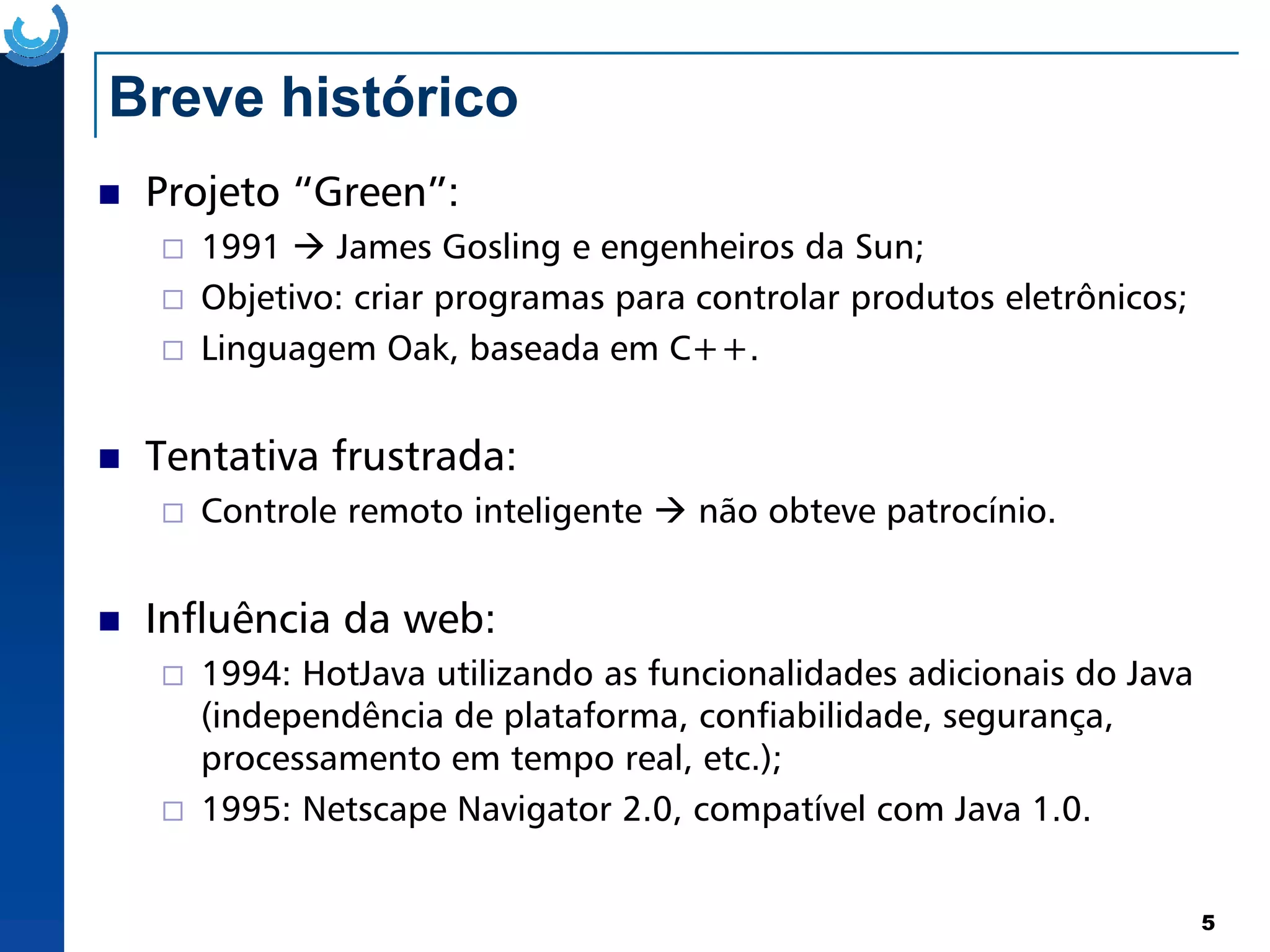 Breve histórico
Projeto “Green”:
1991 James Gosling e engenheiros da Sun;
Objetivo: criar programas para controlar produtos eletrônicos;
Linguagem Oak, baseada em C++.
Tentativa frustrada:
5
Tentativa frustrada:
Controle remoto inteligente não obteve patrocínio.
Influência da web:
1994: HotJava utilizando as funcionalidades adicionais do Java
(independência de plataforma, confiabilidade, segurança,
processamento em tempo real, etc.);
1995: Netscape Navigator 2.0, compatível com Java 1.0.
 