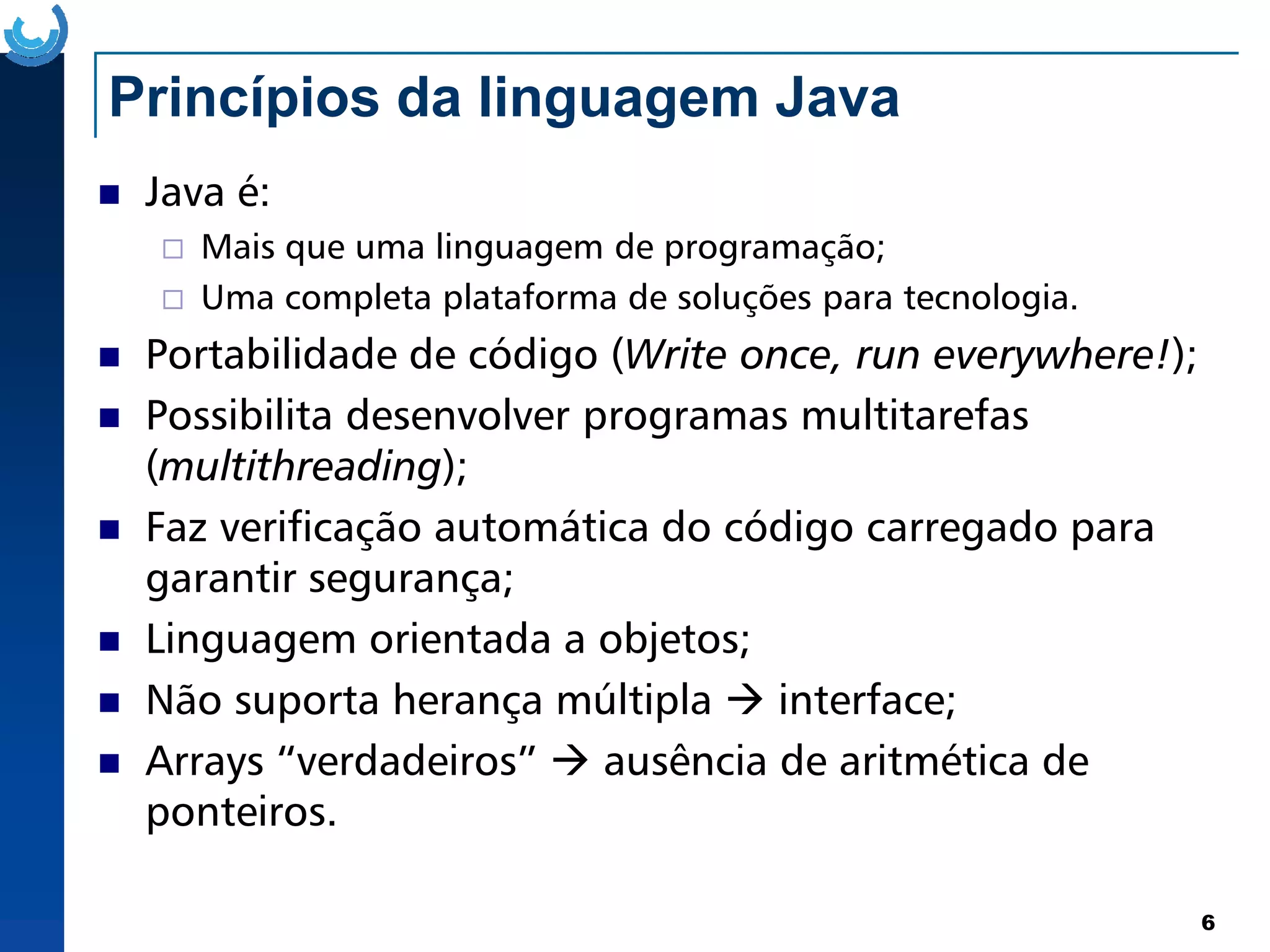 Princípios da linguagem Java
Java é:
Mais que uma linguagem de programação;
Uma completa plataforma de soluções para tecnologia.
Portabilidade de código (Write once, run everywhere!);
Possibilita desenvolver programas multitarefas
(multithreading);
6
(multithreading);
Faz verificação automática do código carregado para
garantir segurança;
Linguagem orientada a objetos;
Não suporta herança múltipla interface;
Arrays “verdadeiros” ausência de aritmética de
ponteiros.
 
