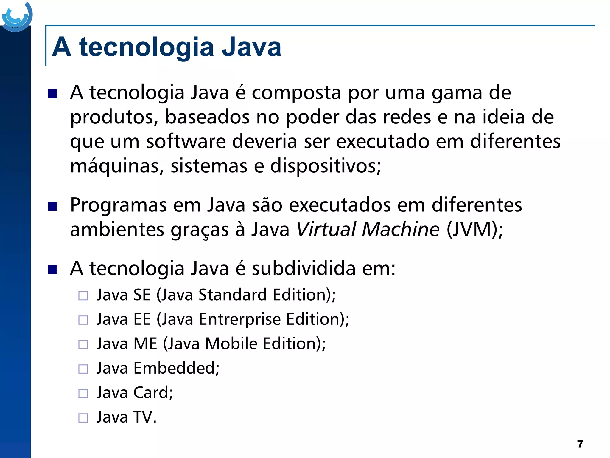 A tecnologia Java
A tecnologia Java é composta por uma gama de
produtos, baseados no poder das redes e na ideia de
que um software deveria ser executado em diferentes
máquinas, sistemas e dispositivos;
Programas em Java são executados em diferentes
ambientes graças à Java Virtual Machine (JVM);
7
ambientes graças à Java Virtual Machine (JVM);
A tecnologia Java é subdividida em:
Java SE (Java Standard Edition);
Java EE (Java Entrerprise Edition);
Java ME (Java Mobile Edition);
Java Embedded;
Java Card;
Java TV.
 